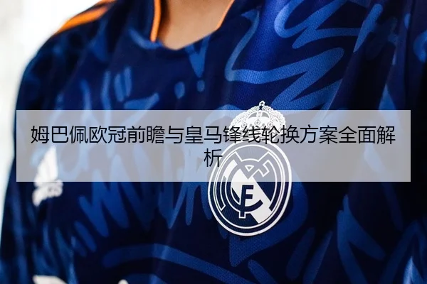 姆巴佩欧冠前瞻与皇马锋线轮换方案全面解析
