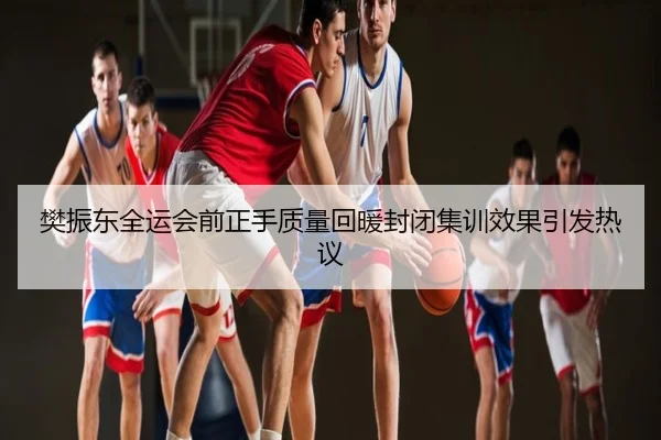 樊振东全运会前正手质量回暖封闭集训效果引发热议