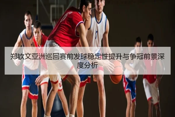 郑钦文亚洲巡回赛前发球稳定性提升与争冠前景深度分析